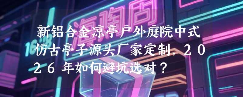 新铝合金凉亭户外庭院中式仿古亭子源头厂家定制，2026年如何避坑选对？