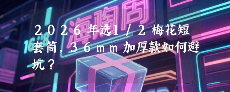 2026年选1/2梅花短套筒，36mm加厚款如何避坑？
