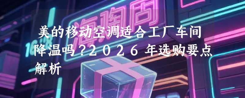美的移动空调适合工厂车间降温吗？2026年选购要点解析