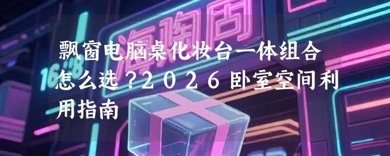 飘窗电脑桌化妆台一体组合怎么选？2026卧室空间利用指南