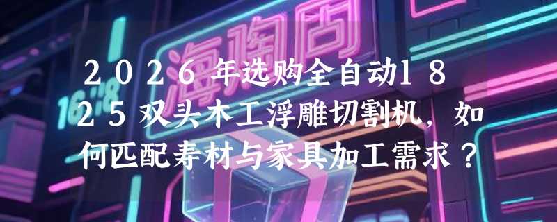 2026年选购全自动1825双头木工浮雕切割机，如何匹配寿材与家具加工需求？