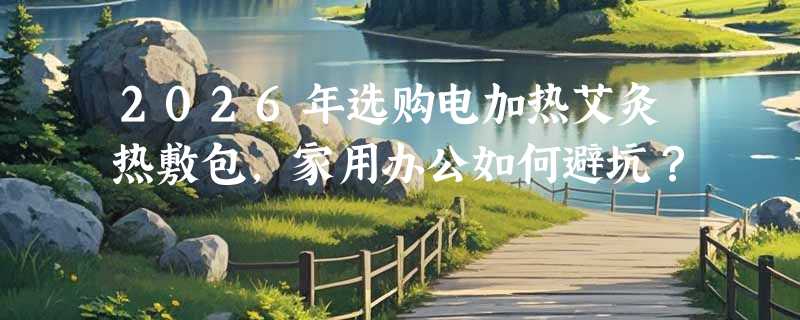 2026年选购电加热艾灸热敷包，家用办公如何避坑？