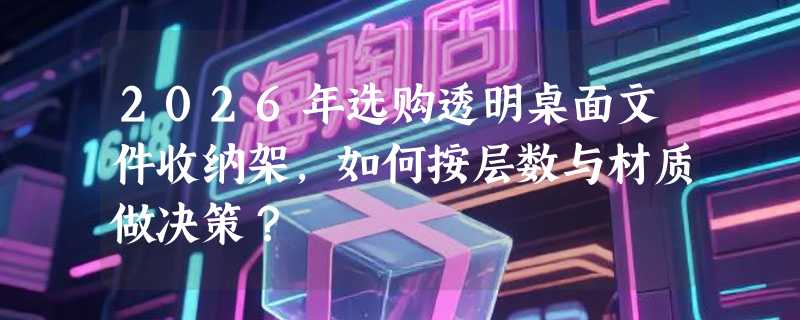 2026年选购透明桌面文件收纳架，如何按层数与材质做决策？