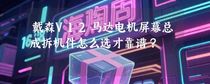 戴森V12马达电机屏幕总成拆机件怎么选才靠谱？