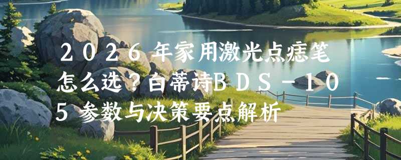 2026年家用激光点痣笔怎么选？白蒂诗BDS-105参数与决策要点解析
