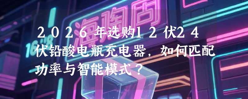 2026年选购12伏24伏铅酸电瓶充电器，如何匹配功率与智能模式？