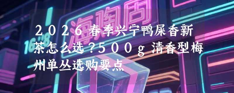 2026春季兴宁鸭屎香新茶怎么选？500g清香型梅州单丛选购要点