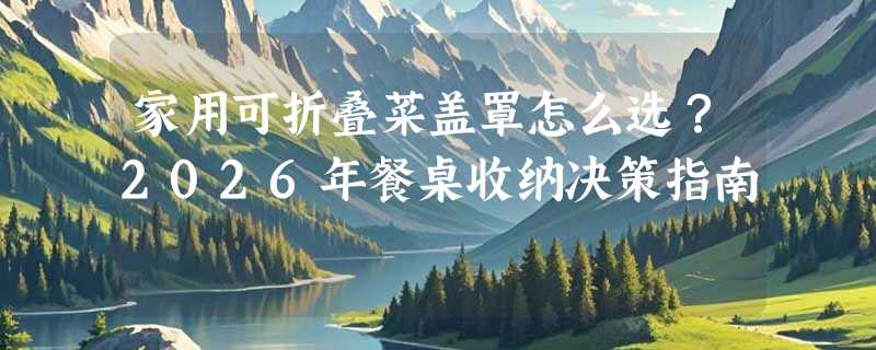 家用可折叠菜盖罩怎么选？2026年餐桌收纳决策指南