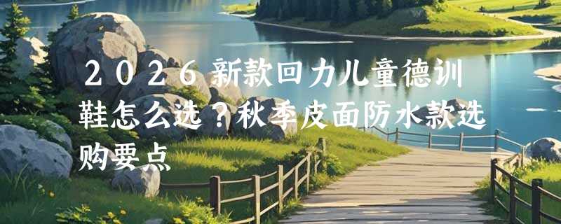 2026新款回力儿童德训鞋怎么选？秋季皮面防水款选购要点