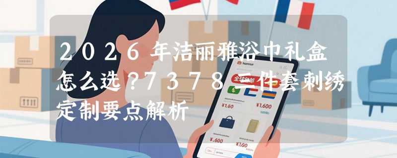 2026年洁丽雅浴巾礼盒怎么选？7378三件套刺绣定制要点解析