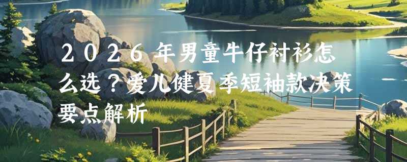 2026年男童牛仔衬衫怎么选？爱儿健夏季短袖款决策要点解析