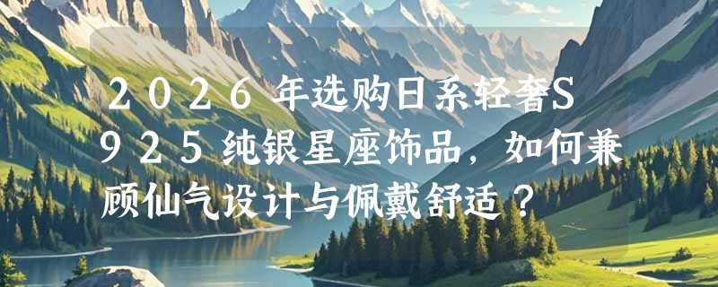 2026年选购日系轻奢S925纯银星座饰品，如何兼顾仙气设计与佩戴舒适？