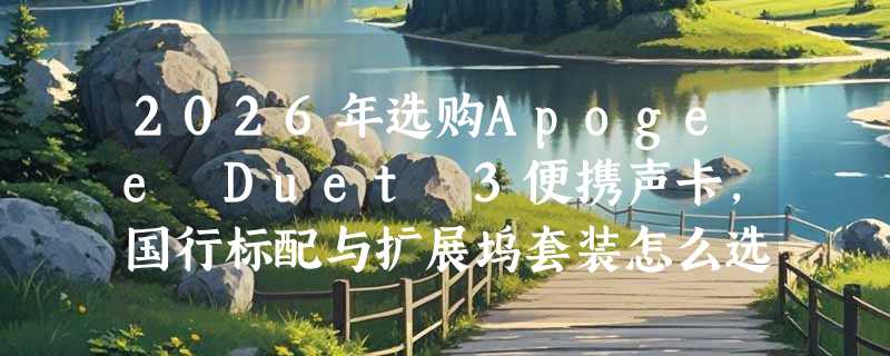 2026年选购Apogee Duet 3便携声卡，国行标配与扩展坞套装怎么选？