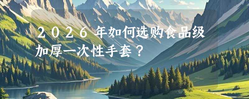 2026年如何选购食品级加厚一次性手套？