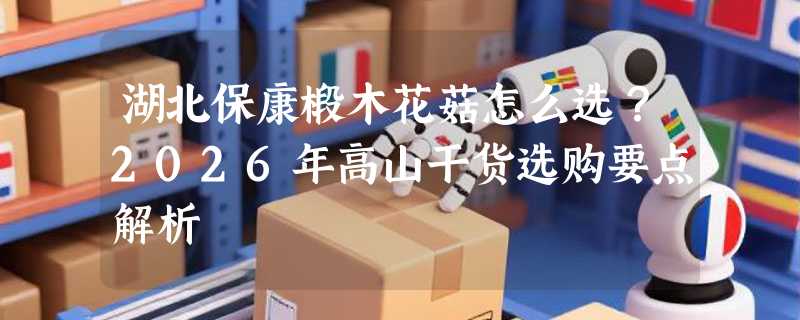 湖北保康椴木花菇怎么选？2026年高山干货选购要点解析