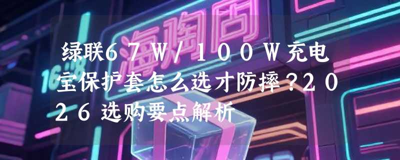 绿联67W/100W充电宝保护套怎么选才防摔？2026选购要点解析