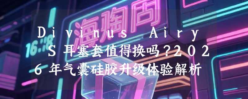 Divinus Airy S耳塞套值得换吗？2026年气囊硅胶升级体验解析