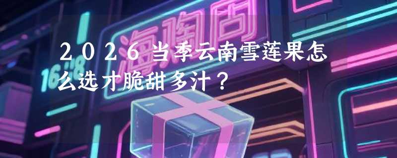 2026当季云南雪莲果怎么选才脆甜多汁？
