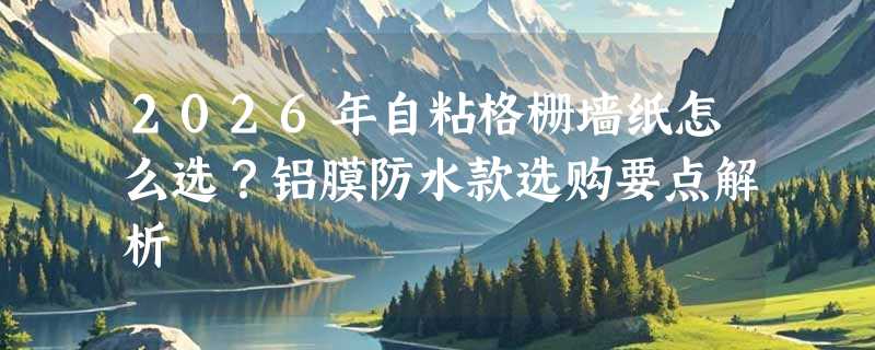 2026年自粘格栅墙纸怎么选？铝膜防水款选购要点解析