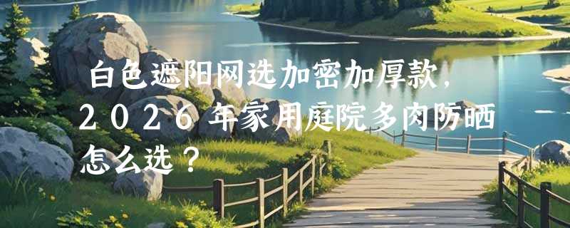 白色遮阳网选加密加厚款，2026年家用庭院多肉防晒怎么选？