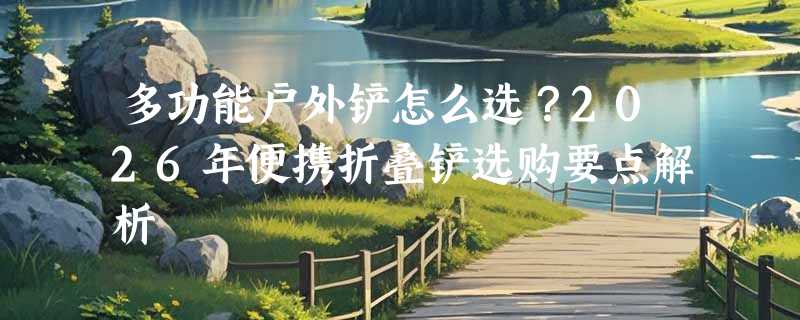 多功能户外铲怎么选？2026年便携折叠铲选购要点解析