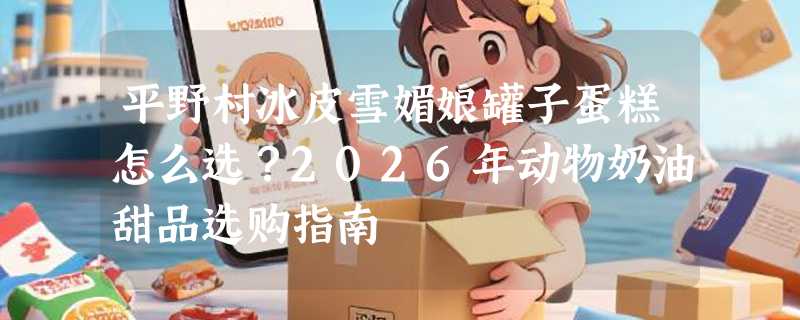 平野村冰皮雪媚娘罐子蛋糕怎么选？2026年动物奶油甜品选购指南