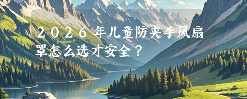 2026年儿童防夹手风扇罩怎么选才安全？