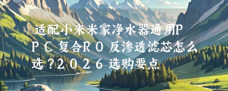 适配小米米家净水器通用PPC复合RO反渗透滤芯怎么选？2026选购要点