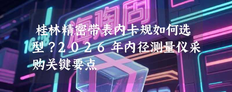 桂林精密带表内卡规如何选型？2026年内径测量仪采购关键要点