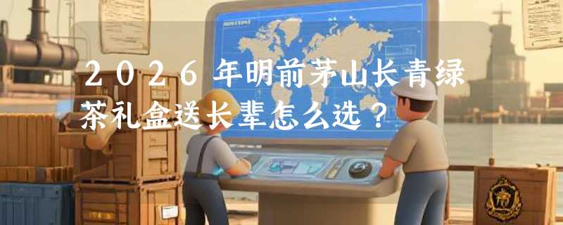 2026年明前茅山长青绿茶礼盒送长辈怎么选？