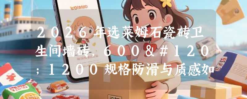 2026年选莱姆石瓷砖卫生间墙砖，600x1200规格防滑与质感如何兼顾？