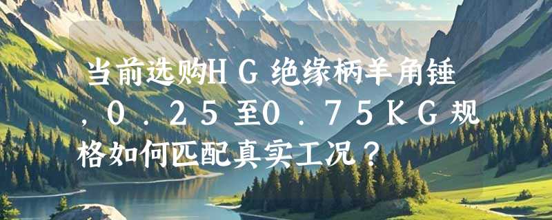 当前选购HG绝缘柄羊角锤，0.25至0.75KG规格如何匹配真实工况？
