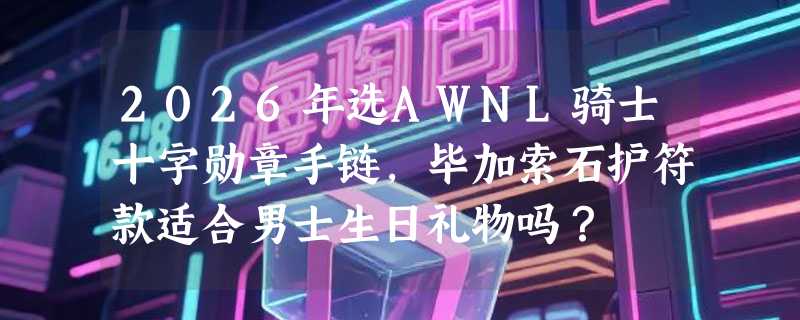 2026年选AWNL骑士十字勋章手链，毕加索石护符款适合男士生日礼物吗？