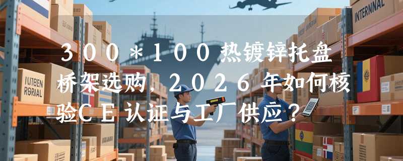 300*100热镀锌托盘桥架选购，2026年如何核验CE认证与工厂供应？