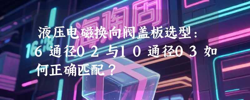 液压电磁换向阀盖板选型：6通径02与10通径03如何正确匹配？
