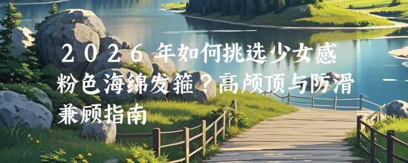2026年如何挑选少女感粉色海绵发箍？高颅顶与防滑兼顾指南