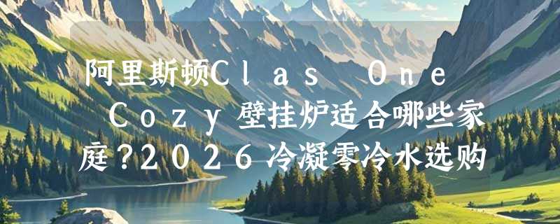阿里斯顿Clas One Cozy壁挂炉适合哪些家庭？2026冷凝零冷水选购要点
