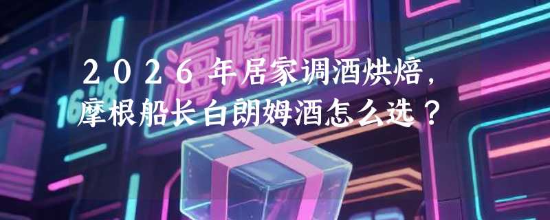2026年居家调酒烘焙，摩根船长白朗姆酒怎么选？