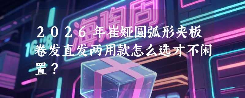 2026年崔娅圆弧形夹板卷发直发两用款怎么选才不闲置？