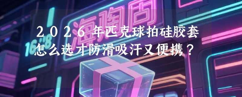 2026年匹克球拍硅胶套怎么选才防滑吸汗又便携？