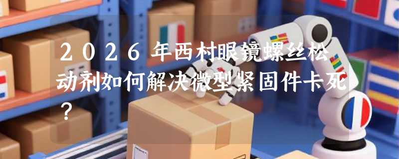 2026年西村眼镜螺丝松动剂如何解决微型紧固件卡死？