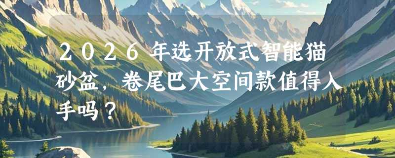 2026年选开放式智能猫砂盆，卷尾巴大空间款值得入手吗？