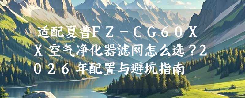 适配夏普FZ-CG60XX空气净化器滤网怎么选？2026年配置与避坑指南