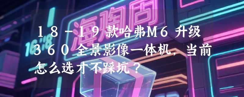18-19款哈弗M6升级360全景影像一体机，当前怎么选才不踩坑？