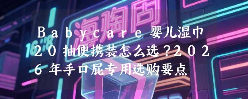 Babycare婴儿湿巾20抽便携装怎么选？2026年手口屁专用选购要点