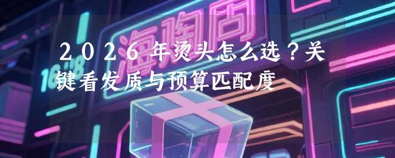 2026年烫头怎么选？关键看发质与预算匹配度