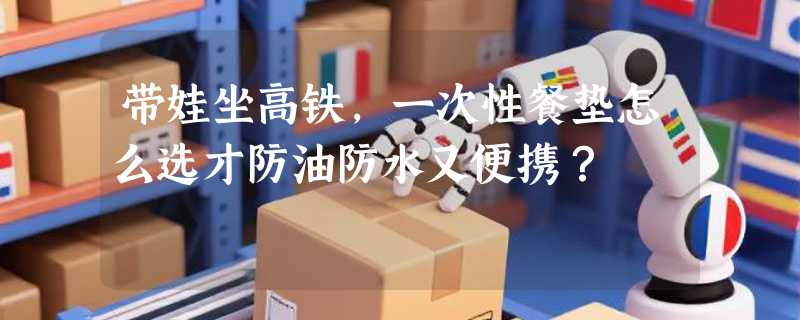 带娃坐高铁，一次性餐垫怎么选才防油防水又便携？