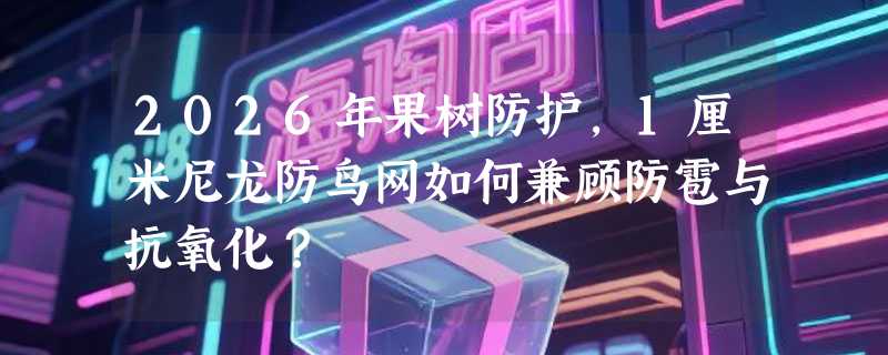2026年果树防护，1厘米尼龙防鸟网如何兼顾防雹与抗氧化？