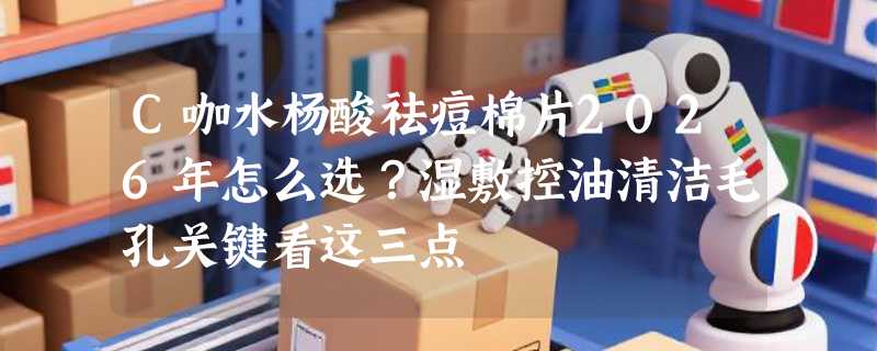 C咖水杨酸祛痘棉片2026年怎么选？湿敷控油清洁毛孔关键看这三点