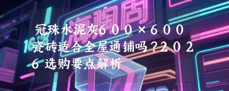 冠珠水泥灰600×600瓷砖适合全屋通铺吗？2026选购要点解析